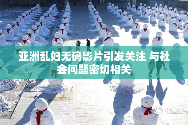 亚洲乱妇无码影片引发关注 与社会问题密切相关