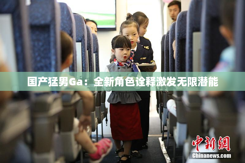 国产猛男Ga：全新角色诠释激发无限潜能