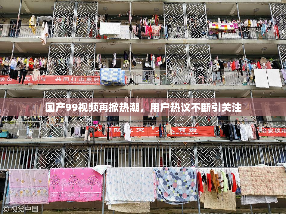 国产99视频再掀热潮，用户热议不断引关注