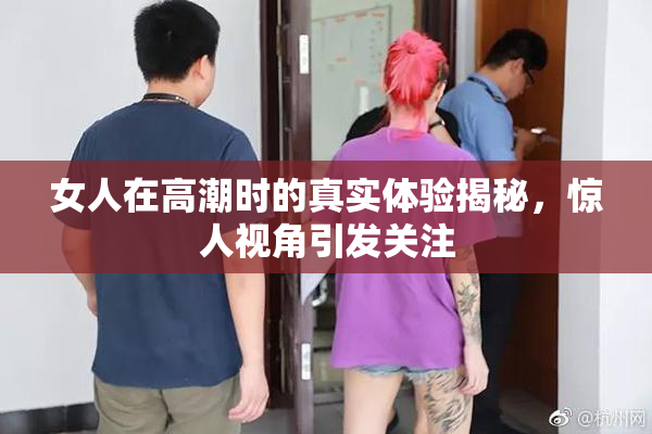 女人在高潮时的真实体验揭秘，惊人视角引发关注