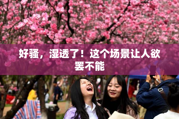 好骚，湿透了！这个场景让人欲罢不能