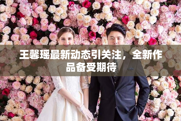 王馨瑶最新动态引关注，全新作品备受期待