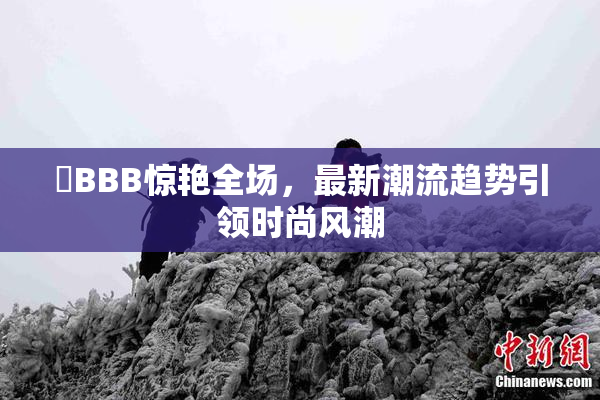嫰BBB惊艳全场，最新潮流趋势引领时尚风潮