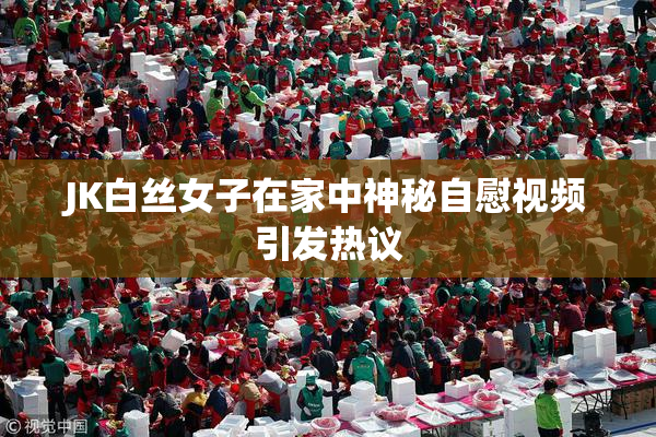 JK白丝女子在家中神秘自慰视频引发热议