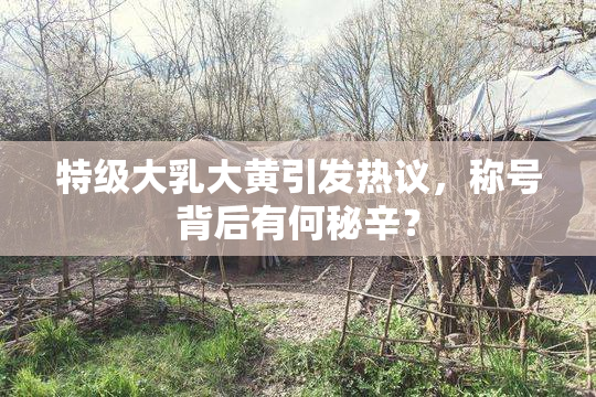 特级大乳大黄引发热议，称号背后有何秘辛？