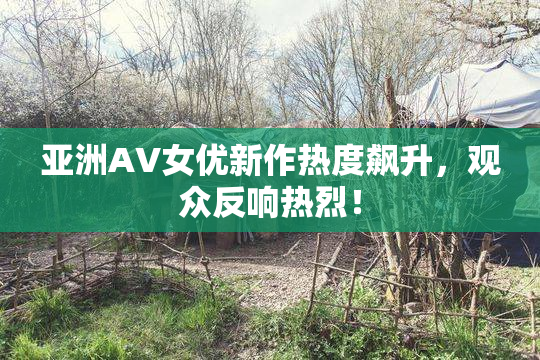 亚洲AV女优新作热度飙升，观众反响热烈！