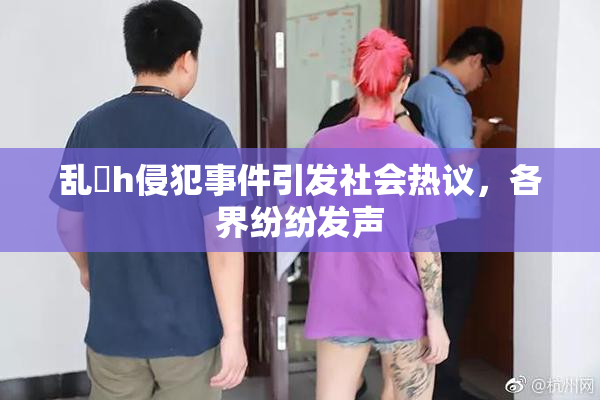 乱婬h侵犯事件引发社会热议，各界纷纷发声