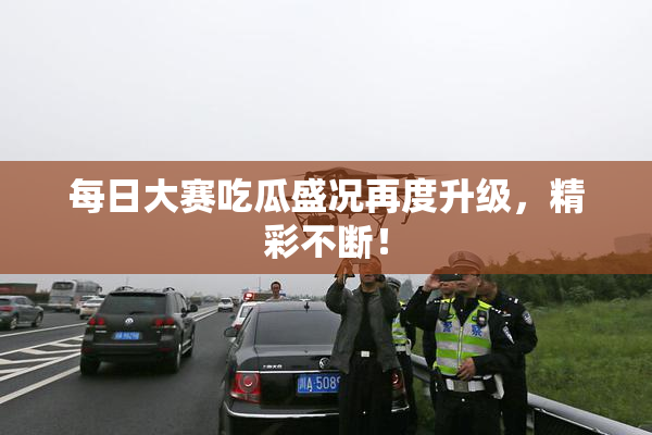 每日大赛吃瓜盛况再度升级，精彩不断！