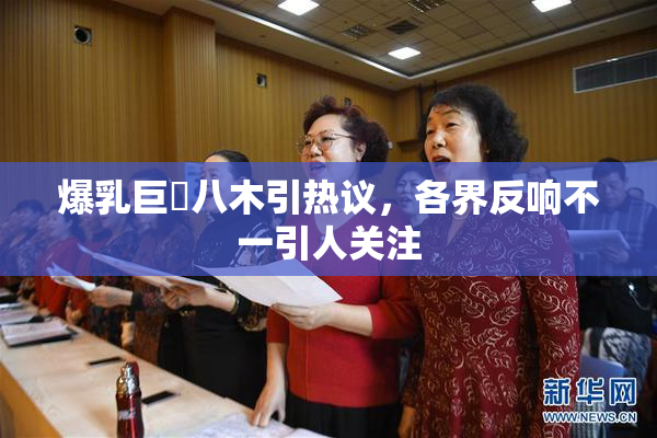 爆乳巨凥八木引热议，各界反响不一引人关注