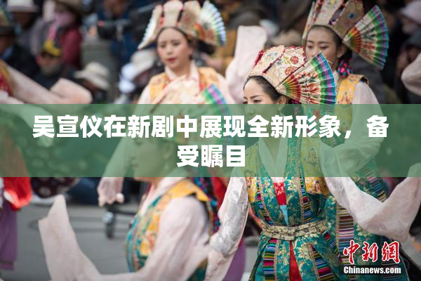 吴宣仪在新剧中展现全新形象，备受瞩目