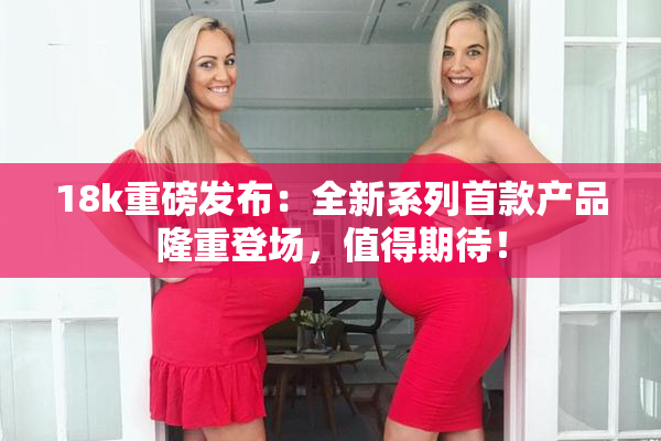 18k重磅发布：全新系列首款产品隆重登场，值得期待！