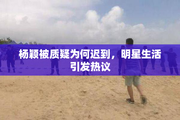 杨颖被质疑为何迟到，明星生活引发热议