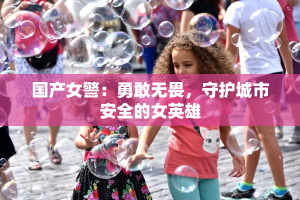 国产女警：勇敢无畏，守护城市安全的女英雄
