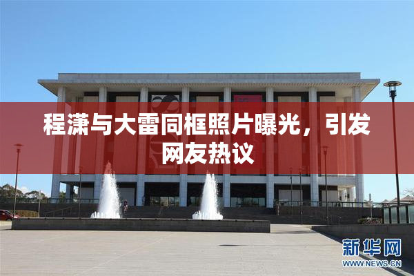 程潇与大雷同框照片曝光，引发网友热议