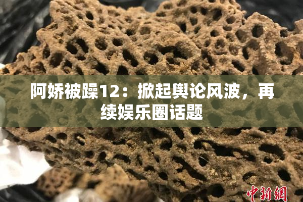 阿娇被躁12：掀起舆论风波，再续娱乐圈话题