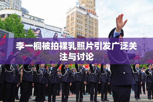 李一桐被拍裸乳照片引发广泛关注与讨论