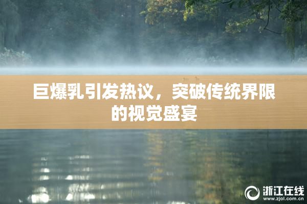 巨爆乳引发热议，突破传统界限的视觉盛宴