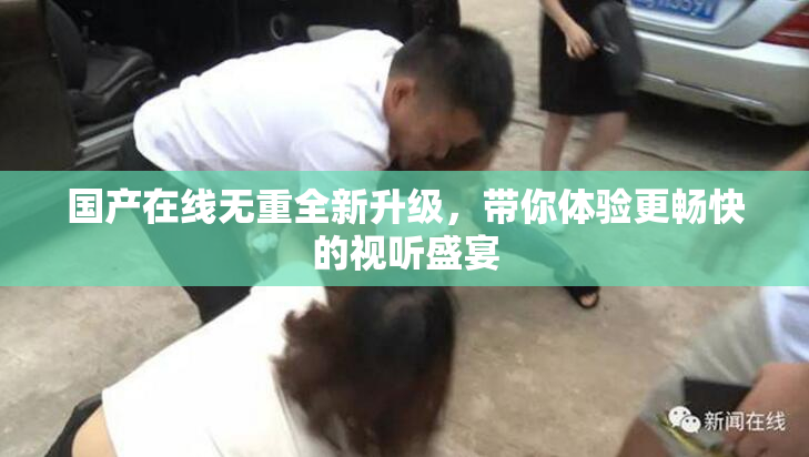 国产在线无重全新升级，带你体验更畅快的视听盛宴