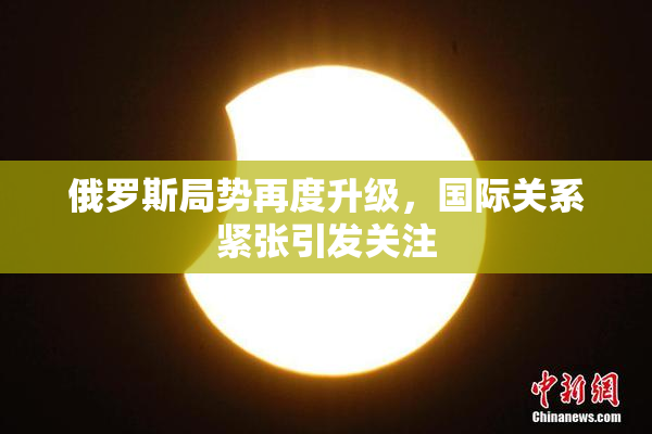 俄罗斯局势再度升级，国际关系紧张引发关注