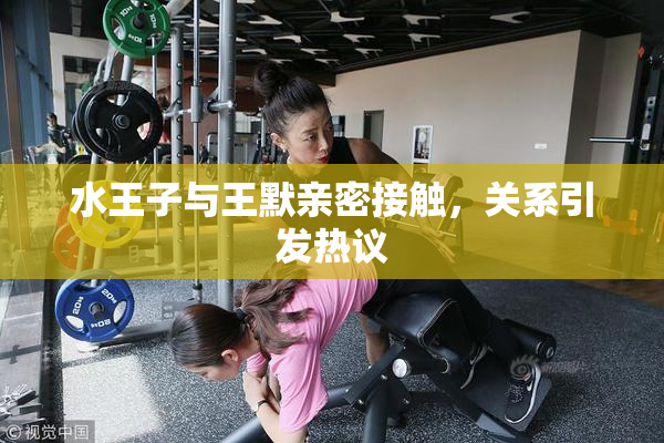 水王子与王默亲密接触，关系引发热议