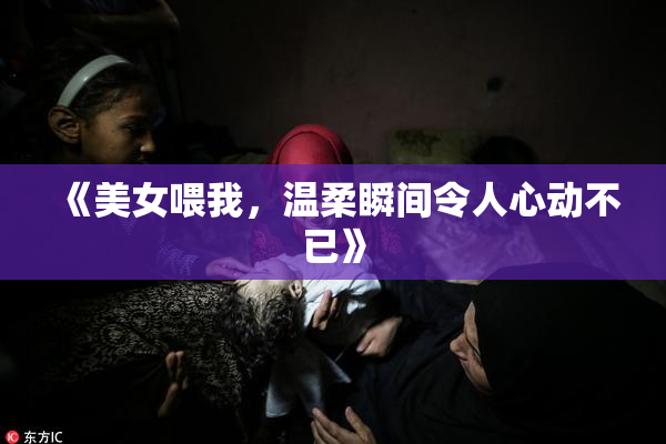 《美女喂我，温柔瞬间令人心动不已》