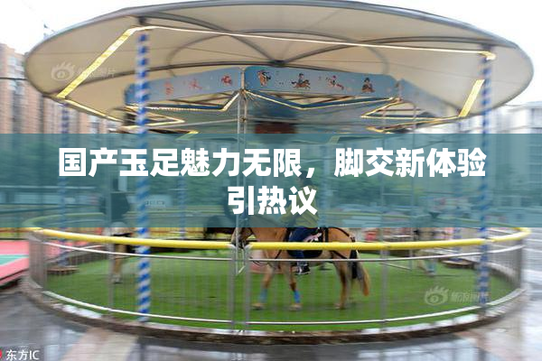 国产玉足魅力无限，脚交新体验引热议