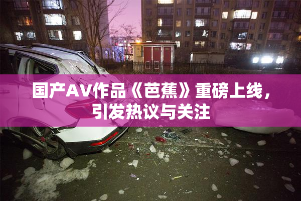 国产AV作品《芭蕉》重磅上线，引发热议与关注