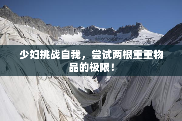 少妇挑战自我，尝试两根重重物品的极限！
