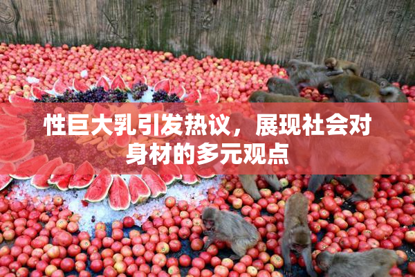 性巨大乳引发热议，展现社会对身材的多元观点