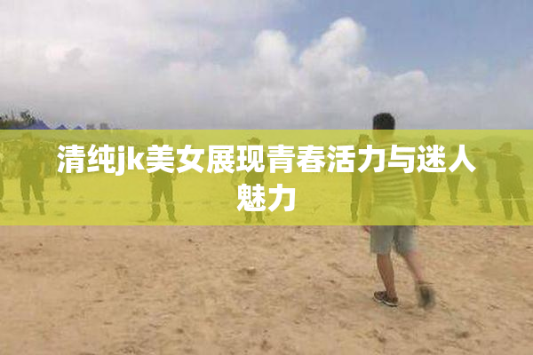 清纯jk美女展现青春活力与迷人魅力