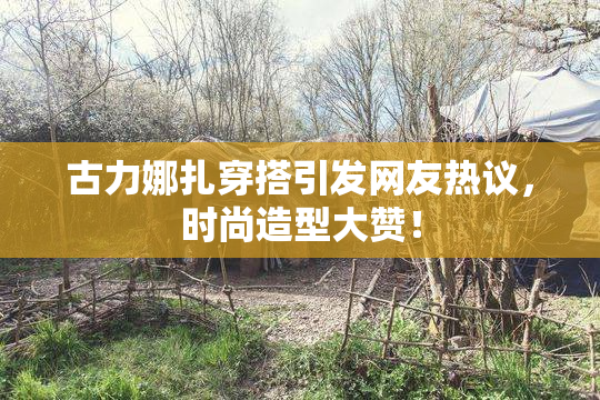古力娜扎穿搭引发网友热议，时尚造型大赞！