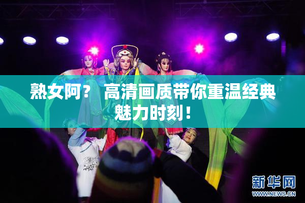 熟女阿？ 高清画质带你重温经典魅力时刻！