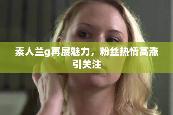 素人兰g再展魅力，粉丝热情高涨引关注