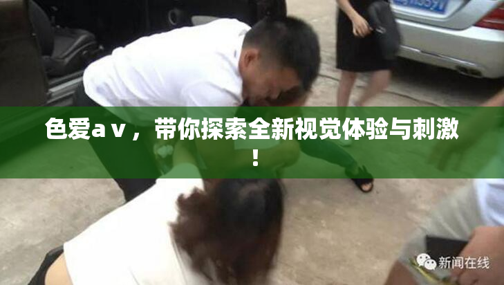 色爱aⅴ，带你探索全新视觉体验与刺激！