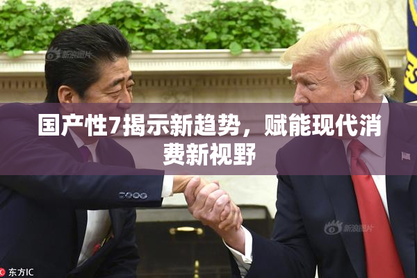 国产性7揭示新趋势，赋能现代消费新视野