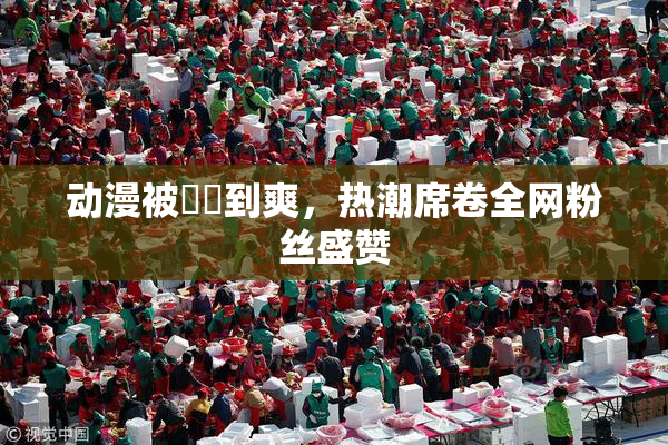 动漫被❌‌到爽，热潮席卷全网粉丝盛赞