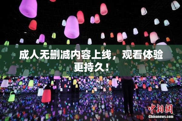 成人无删减内容上线，观看体验更持久！