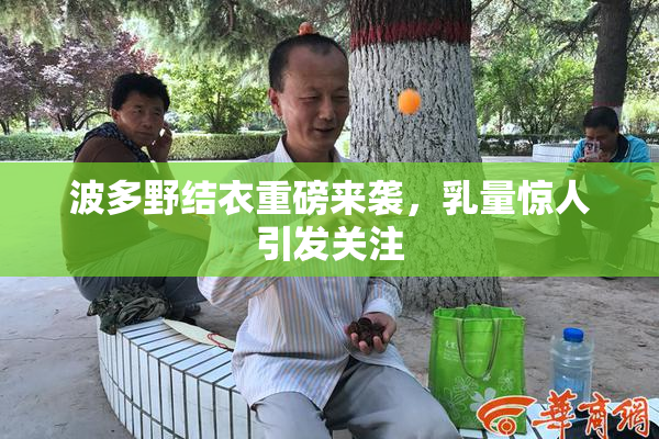 波多野结衣重磅来袭，乳量惊人引发关注