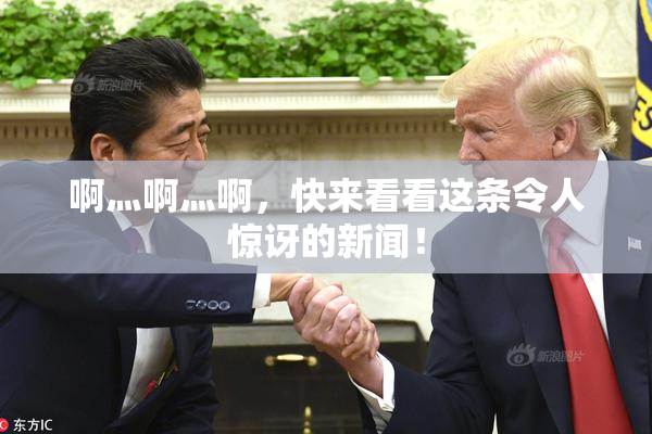啊灬啊灬啊，快来看看这条令人惊讶的新闻！