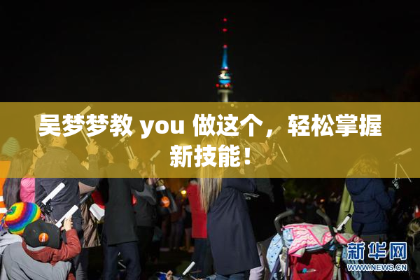 吴梦梦教 you 做这个，轻松掌握新技能！