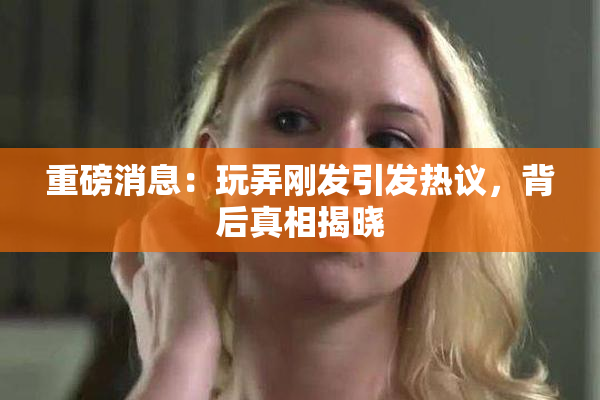 重磅消息：玩弄刚发引发热议，背后真相揭晓