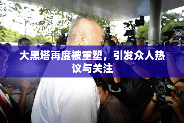 大黑塔再度被重塑，引发众人热议与关注