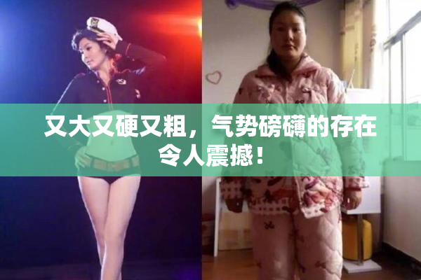 又大又硬又粗，气势磅礴的存在令人震撼！