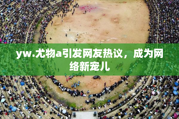 yw.尤物a引发网友热议，成为网络新宠儿