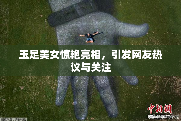 玉足美女惊艳亮相，引发网友热议与关注