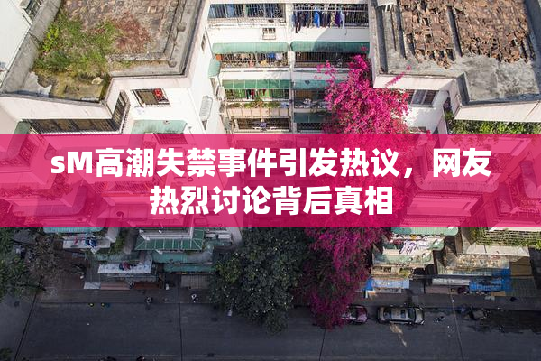 sM高潮失禁事件引发热议，网友热烈讨论背后真相