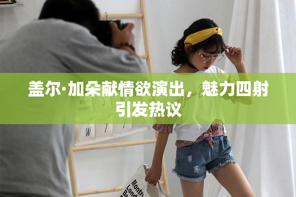 盖尔·加朵献情欲演出，魅力四射引发热议