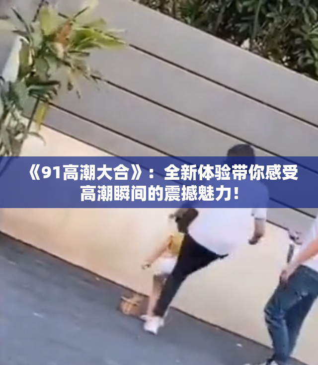 《91高潮大合》：全新体验带你感受高潮瞬间的震撼魅力！
