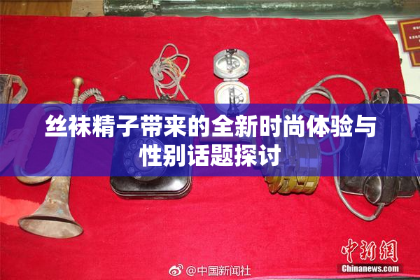 丝袜精子带来的全新时尚体验与性别话题探讨