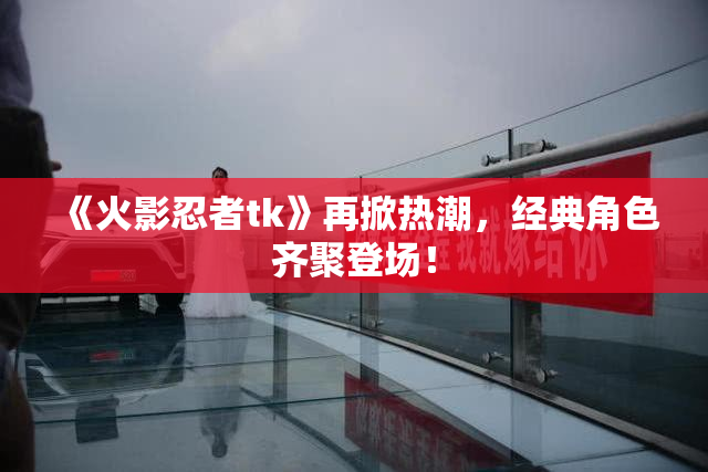 《火影忍者tk》再掀热潮，经典角色齐聚登场！
